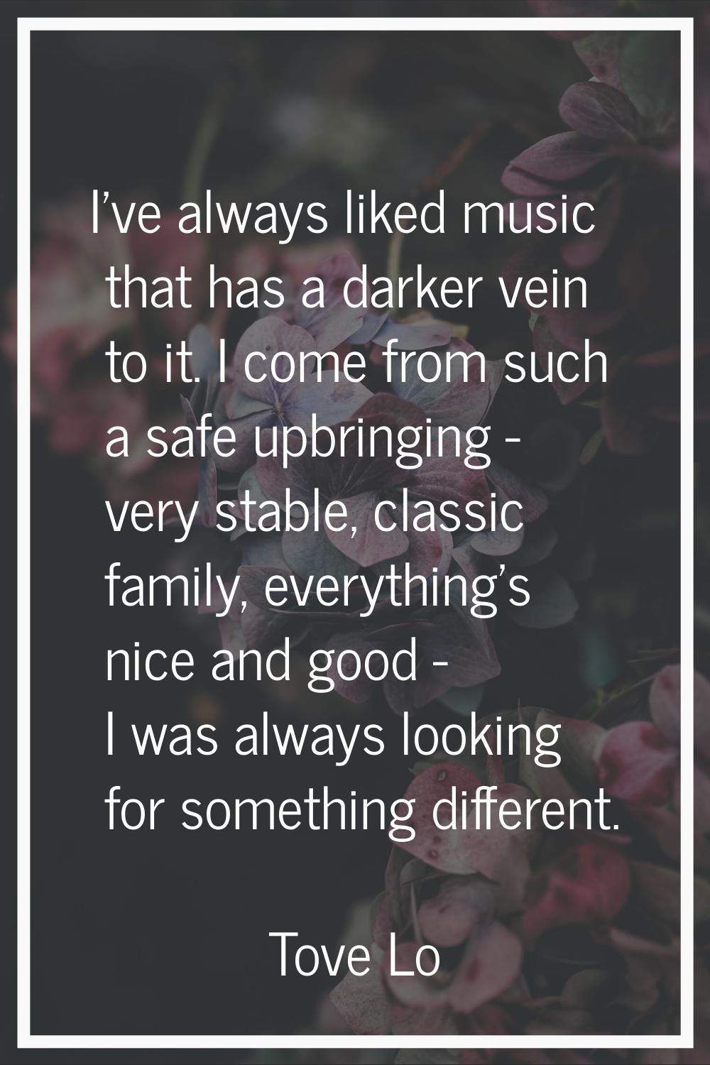 I've always liked music that has a darker vein to it. I come from such a safe upbringing - very sta