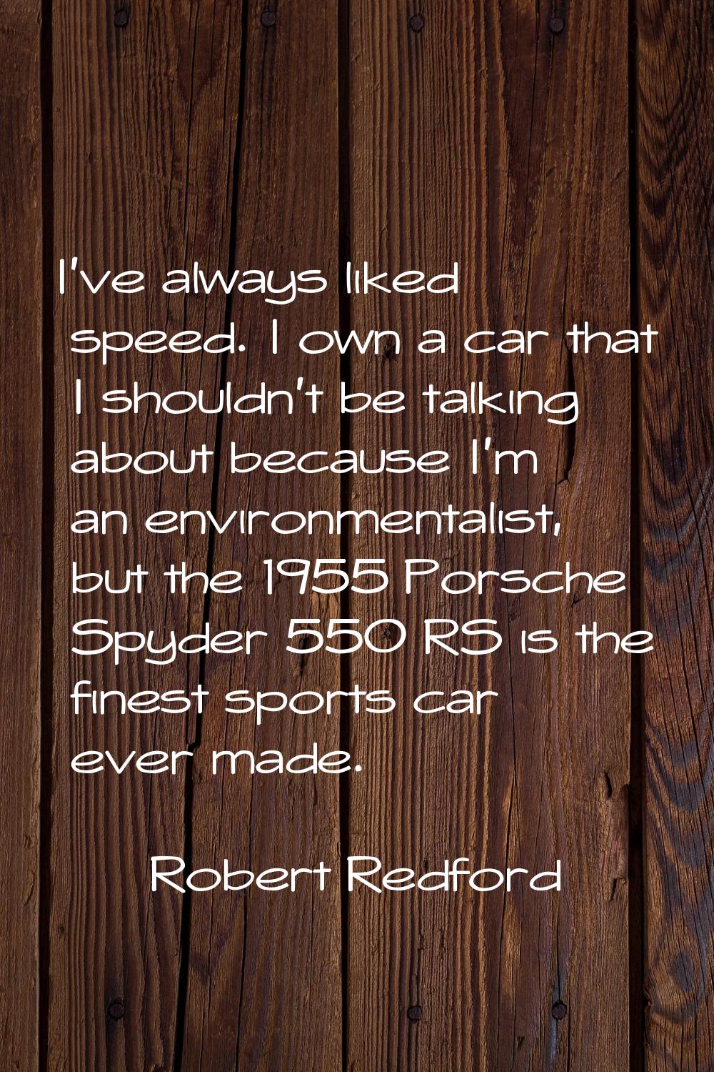 I've always liked speed. I own a car that I shouldn't be talking about because I'm an environmental