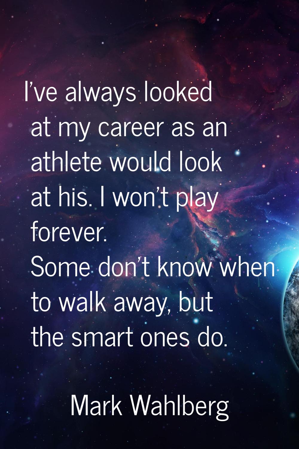I've always looked at my career as an athlete would look at his. I won't play forever. Some don't k