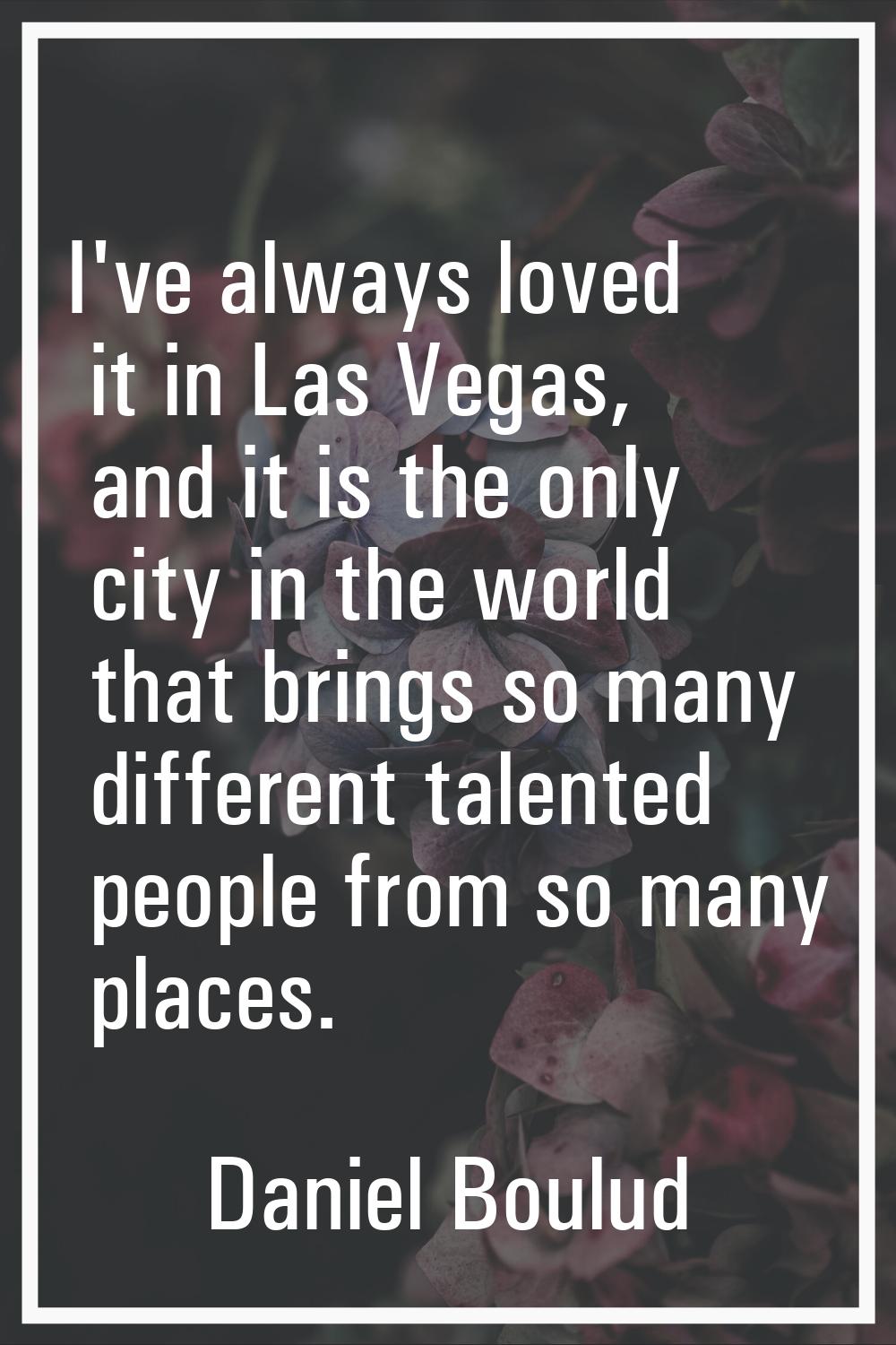 I've always loved it in Las Vegas, and it is the only city in the world that brings so many differe