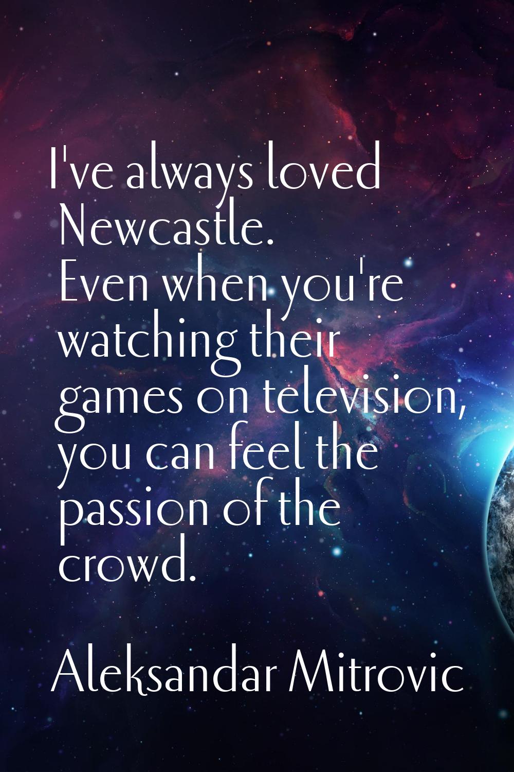 I've always loved Newcastle. Even when you're watching their games on television, you can feel the 