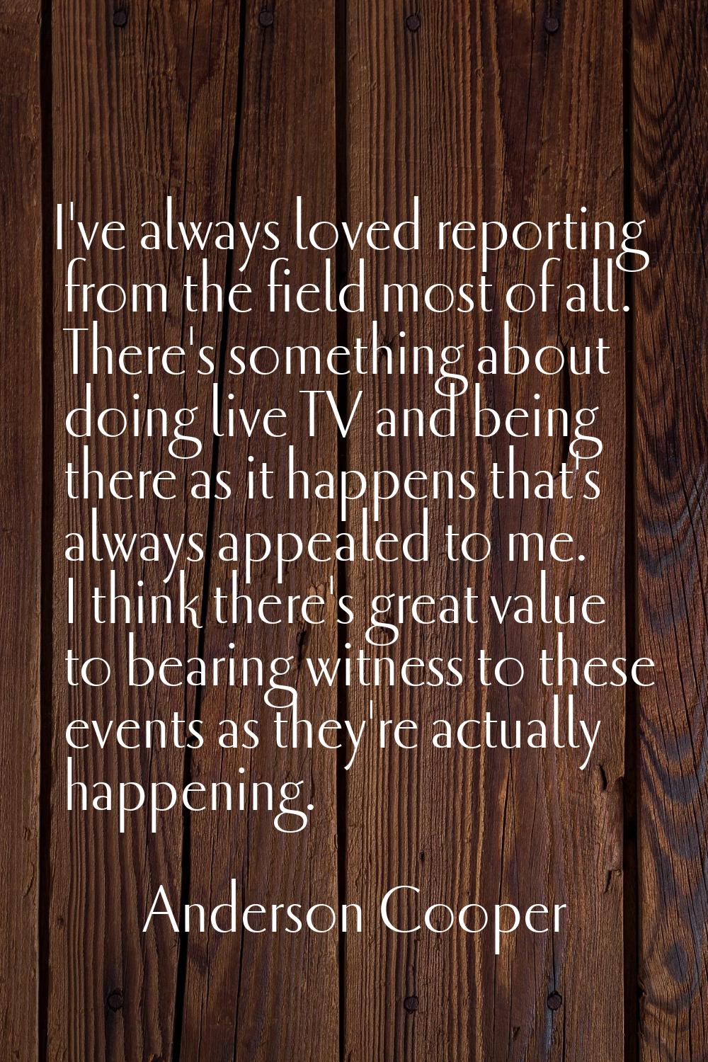 I've always loved reporting from the field most of all. There's something about doing live TV and b