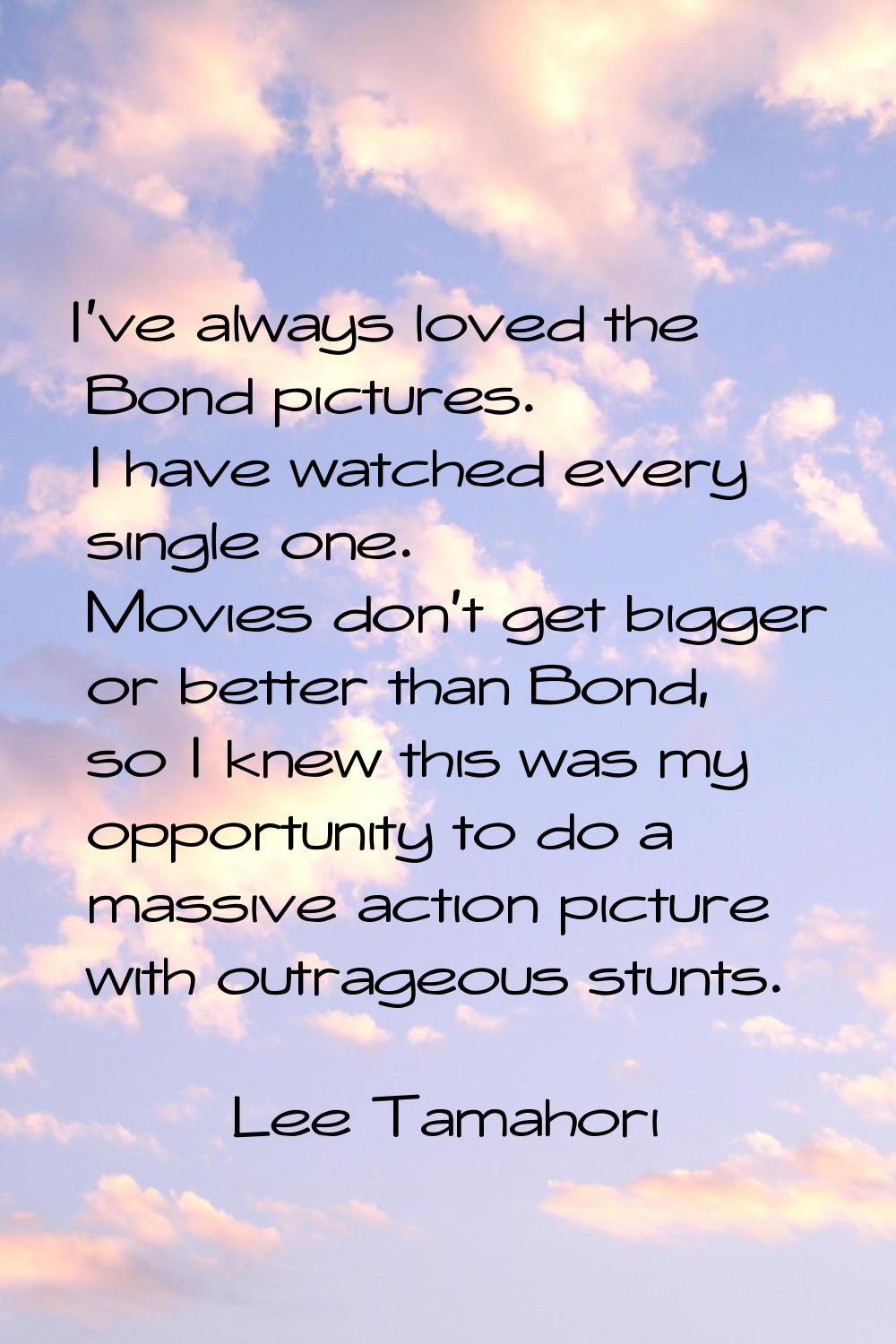 I've always loved the Bond pictures. I have watched every single one. Movies don't get bigger or be