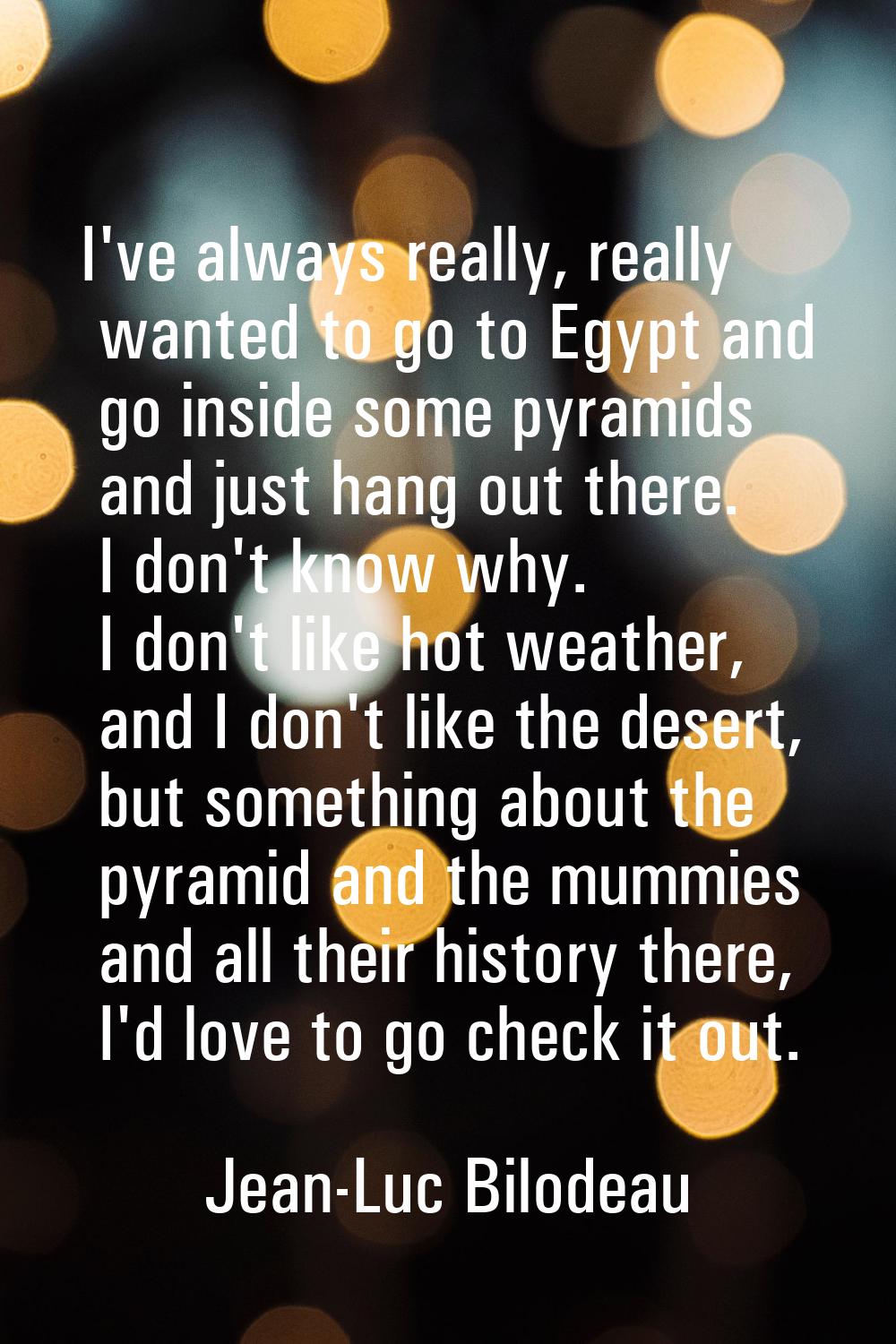 I've always really, really wanted to go to Egypt and go inside some pyramids and just hang out ther
