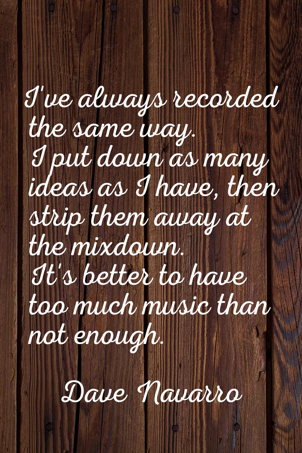 I've always recorded the same way. I put down as many ideas as I have, then strip them away at the 