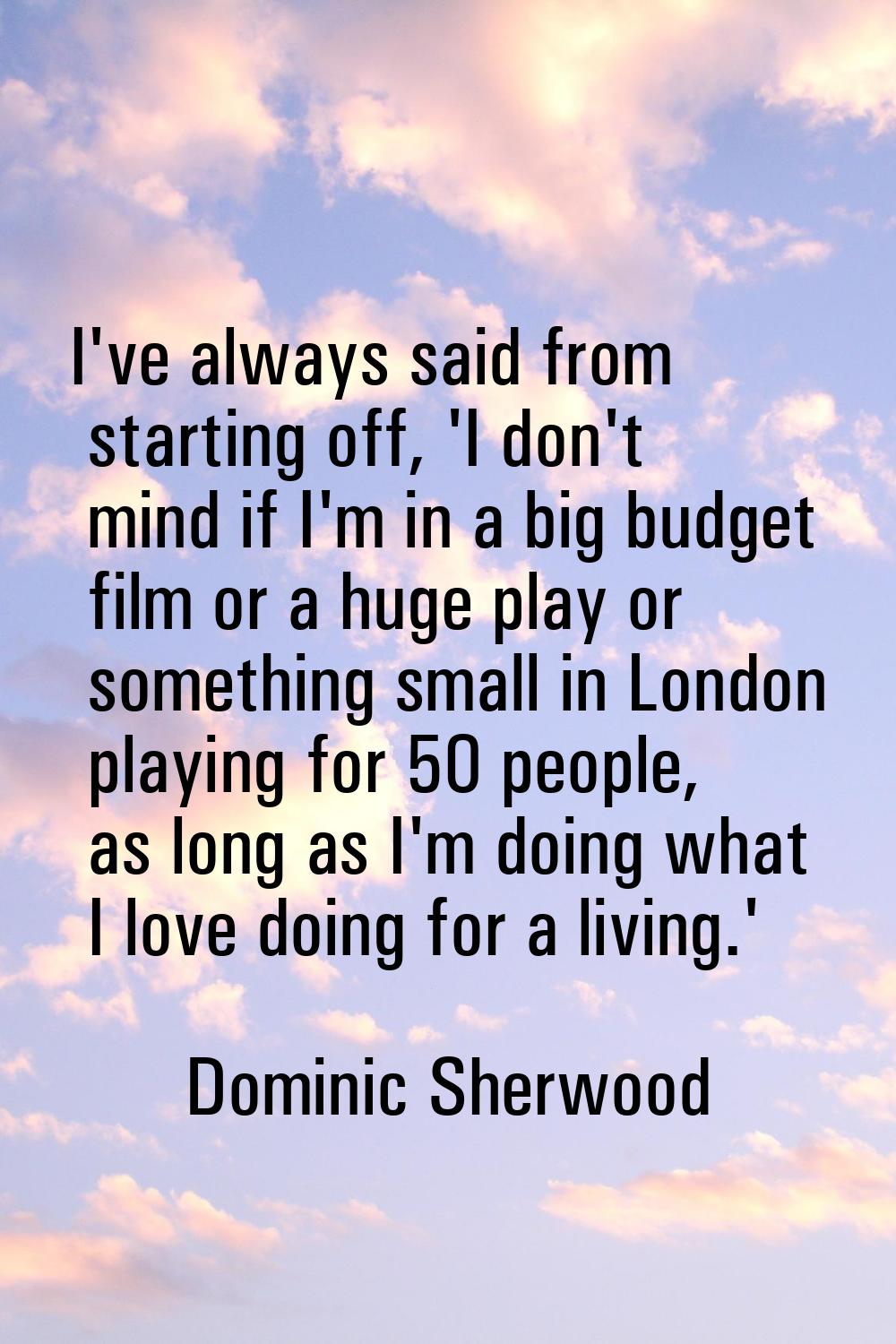 I've always said from starting off, 'I don't mind if I'm in a big budget film or a huge play or som