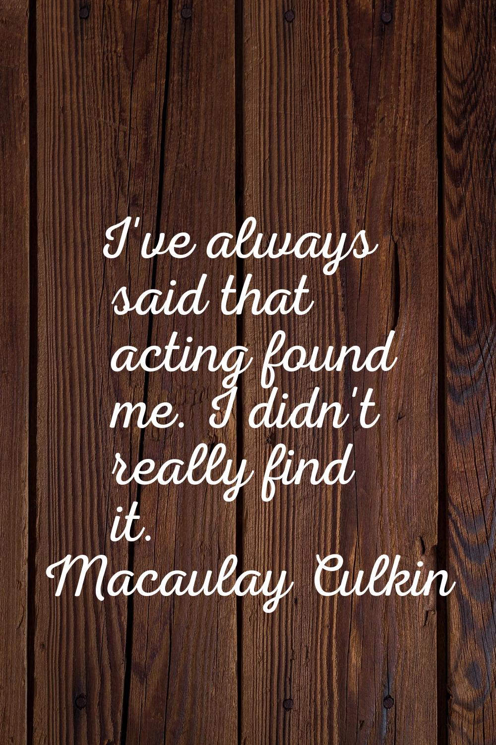 I've always said that acting found me. I didn't really find it.