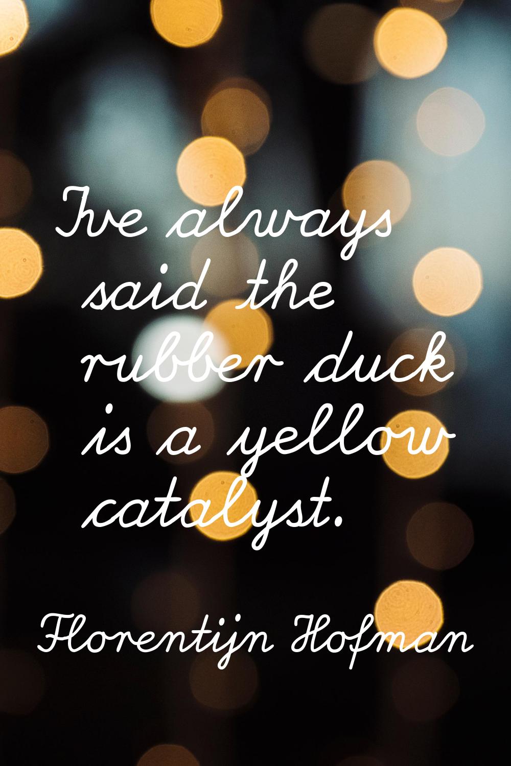 I've always said the rubber duck is a yellow catalyst.
