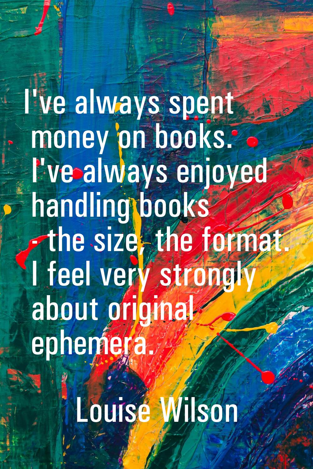 I've always spent money on books. I've always enjoyed handling books - the size, the format. I feel