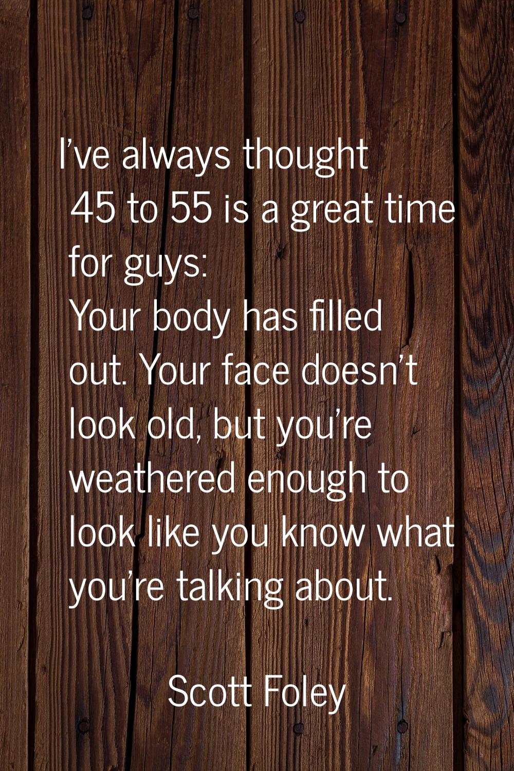 I've always thought 45 to 55 is a great time for guys: Your body has filled out. Your face doesn't 