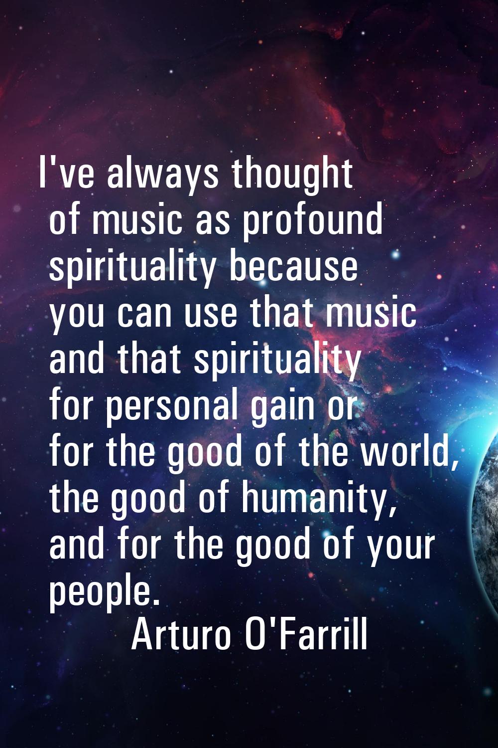 I've always thought of music as profound spirituality because you can use that music and that spiri