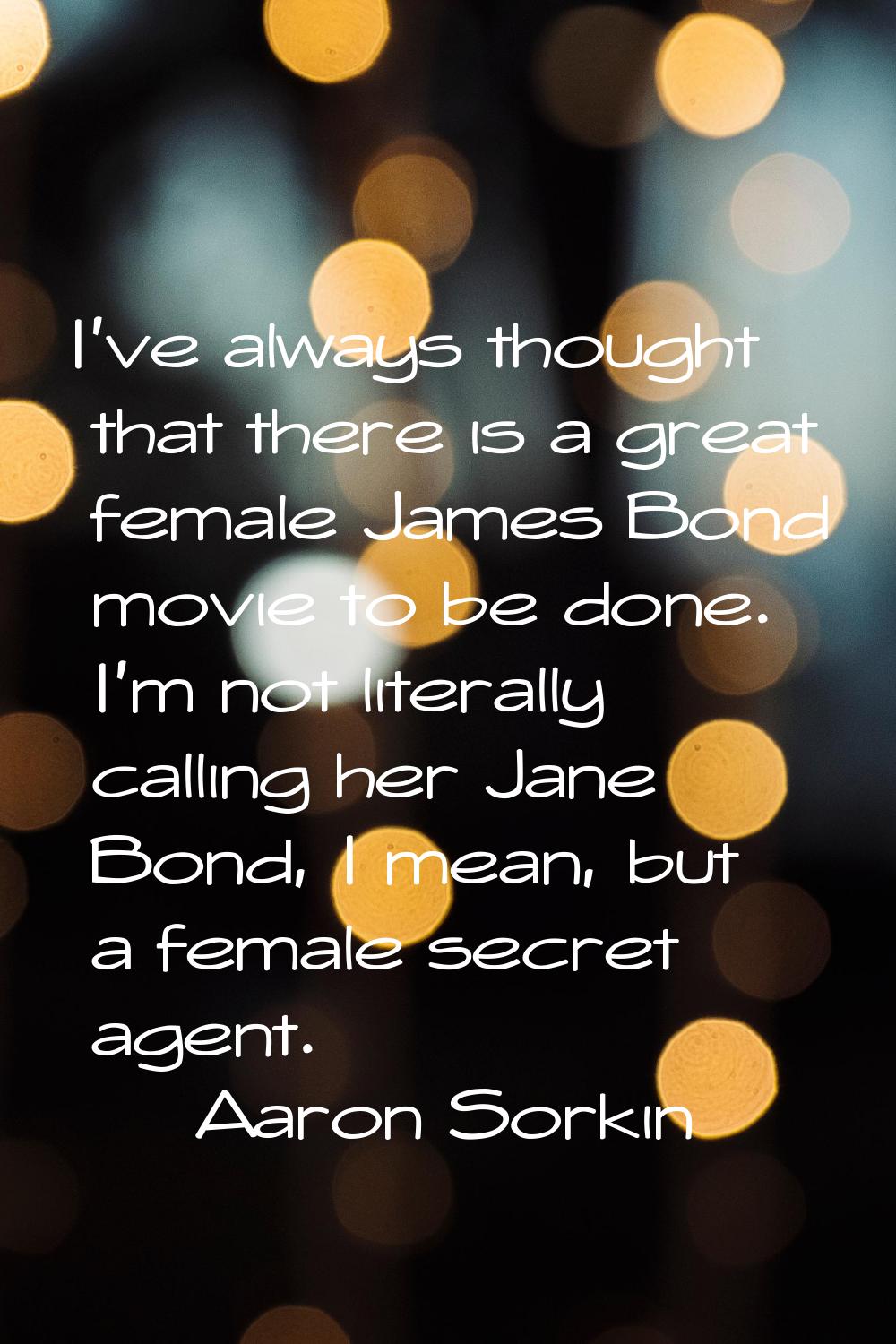 I've always thought that there is a great female James Bond movie to be done. I'm not literally cal