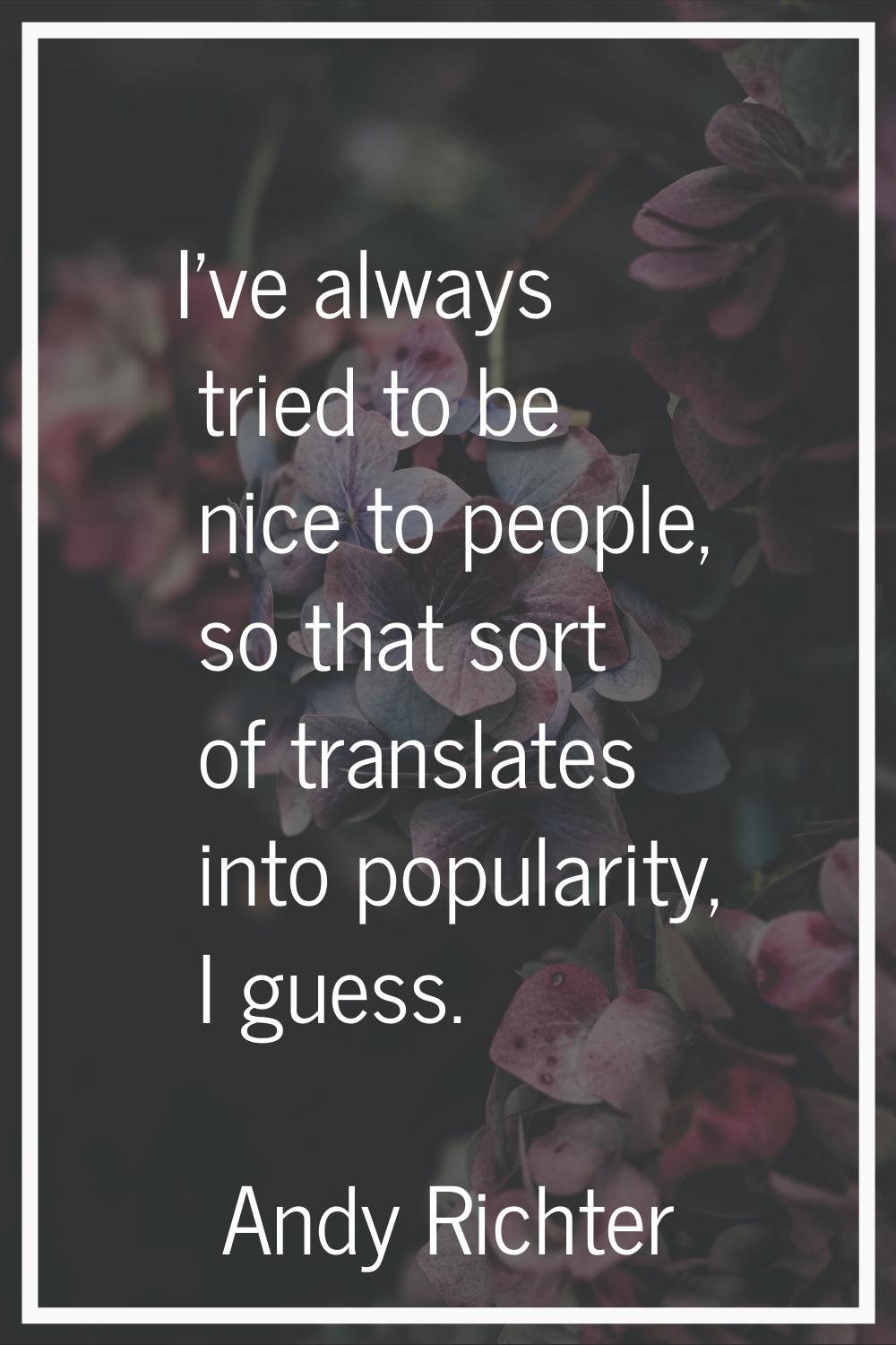 I've always tried to be nice to people, so that sort of translates into popularity, I guess.