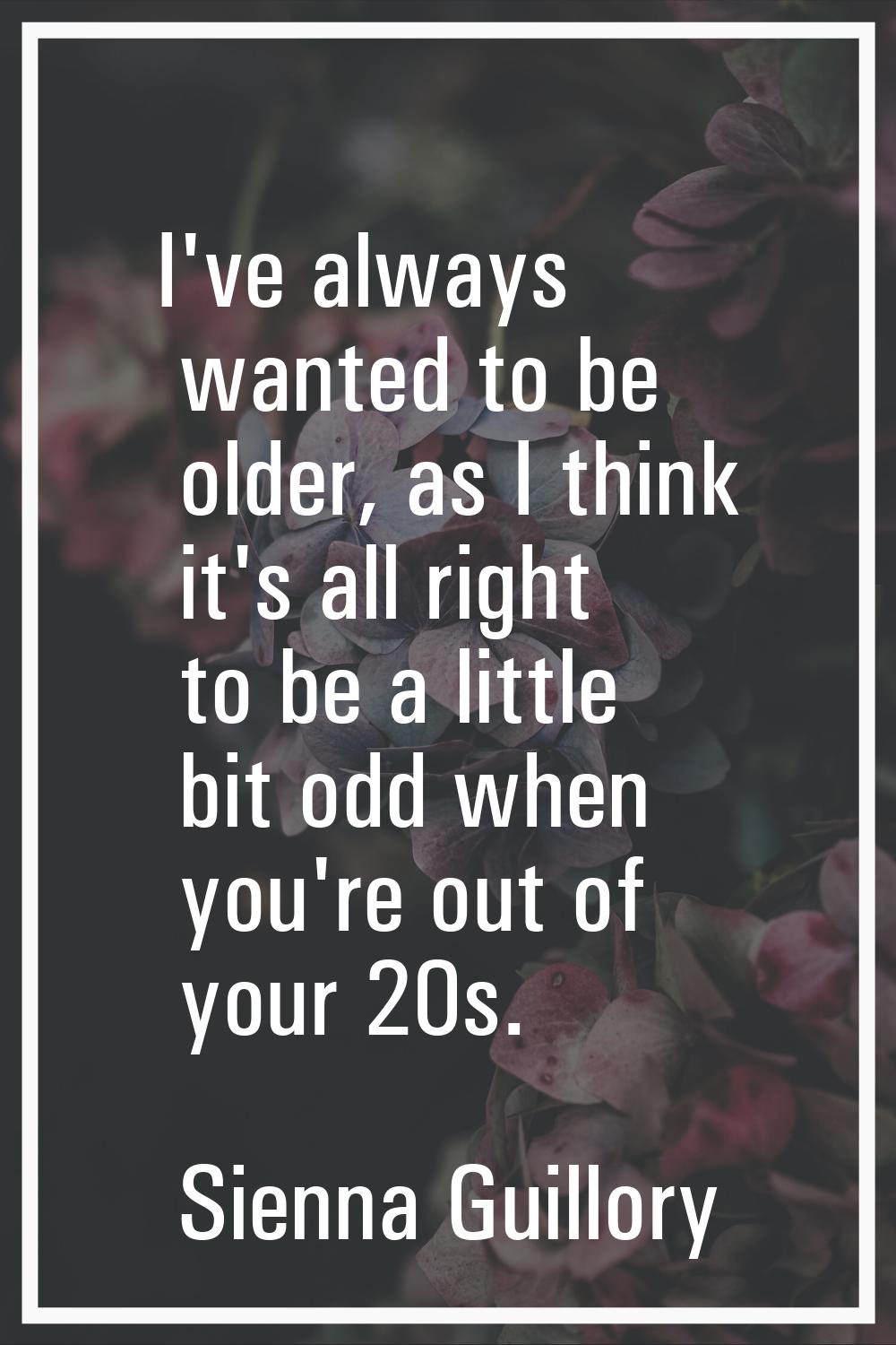 I've always wanted to be older, as I think it's all right to be a little bit odd when you're out of