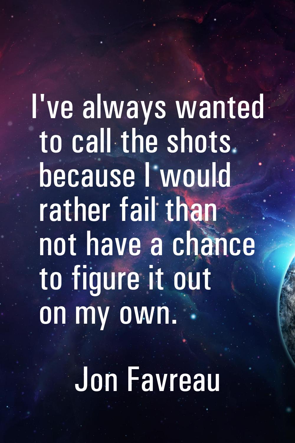 I've always wanted to call the shots because I would rather fail than not have a chance to figure i