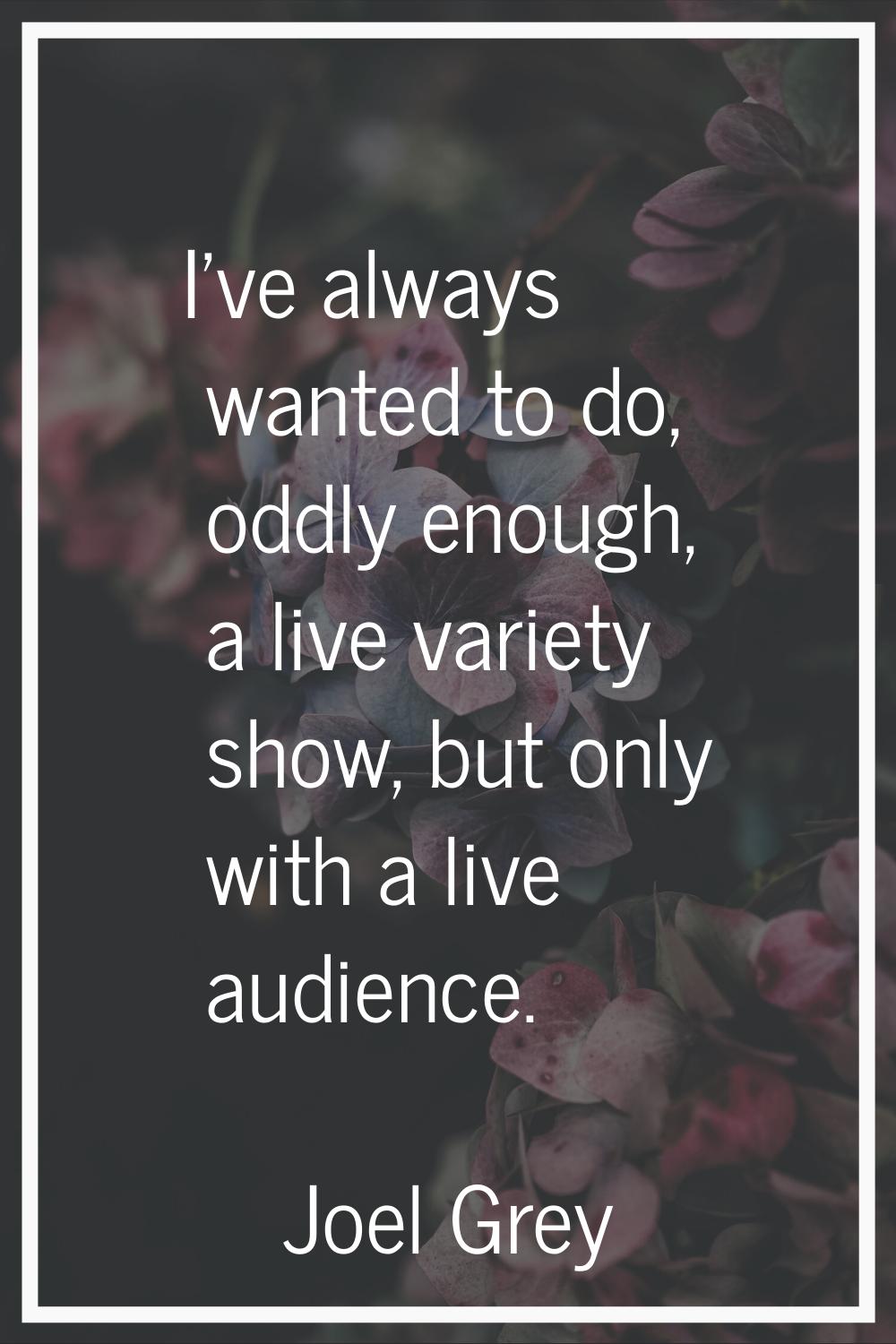 I've always wanted to do, oddly enough, a live variety show, but only with a live audience.