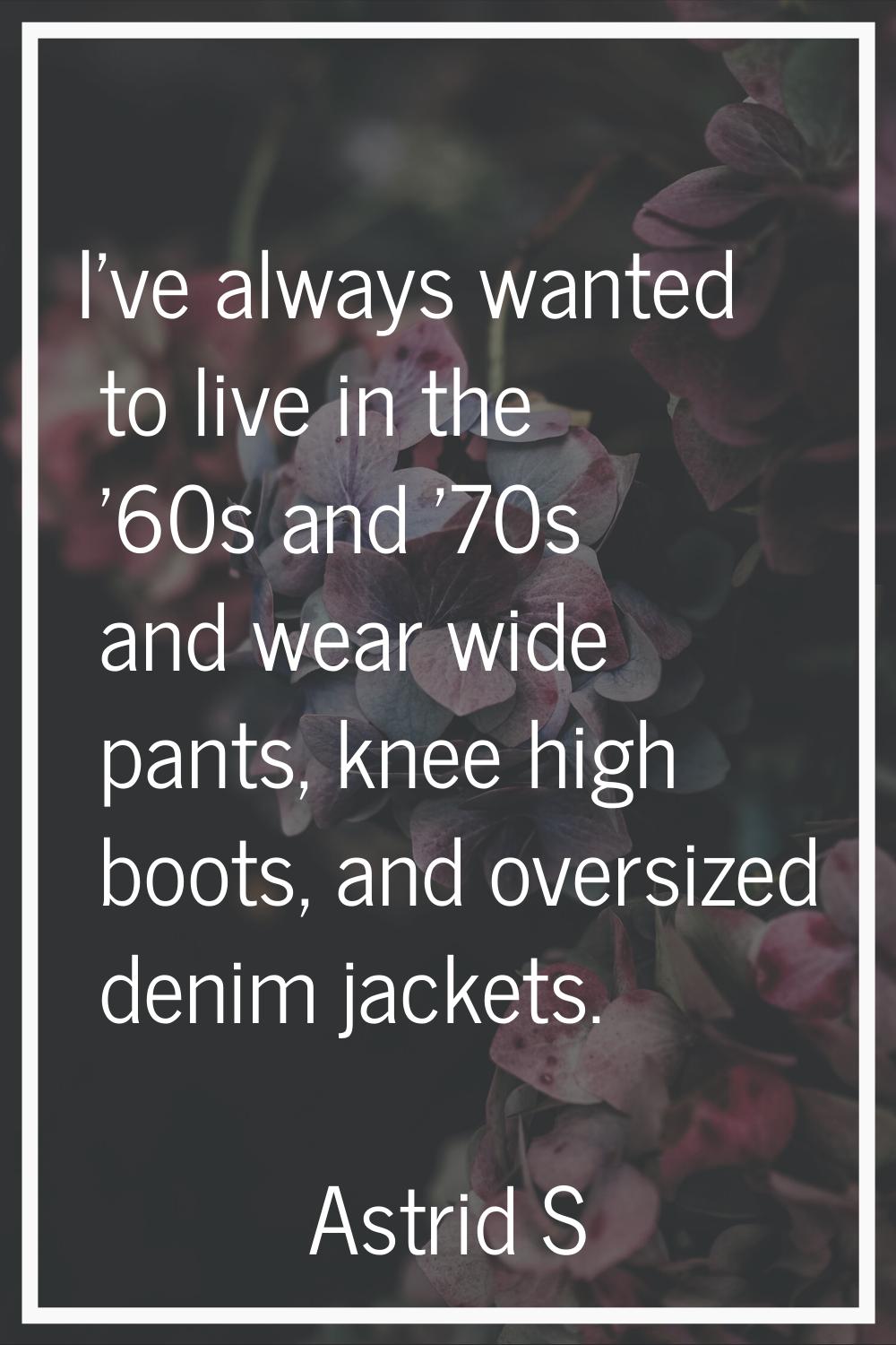 I've always wanted to live in the '60s and '70s and wear wide pants, knee high boots, and oversized