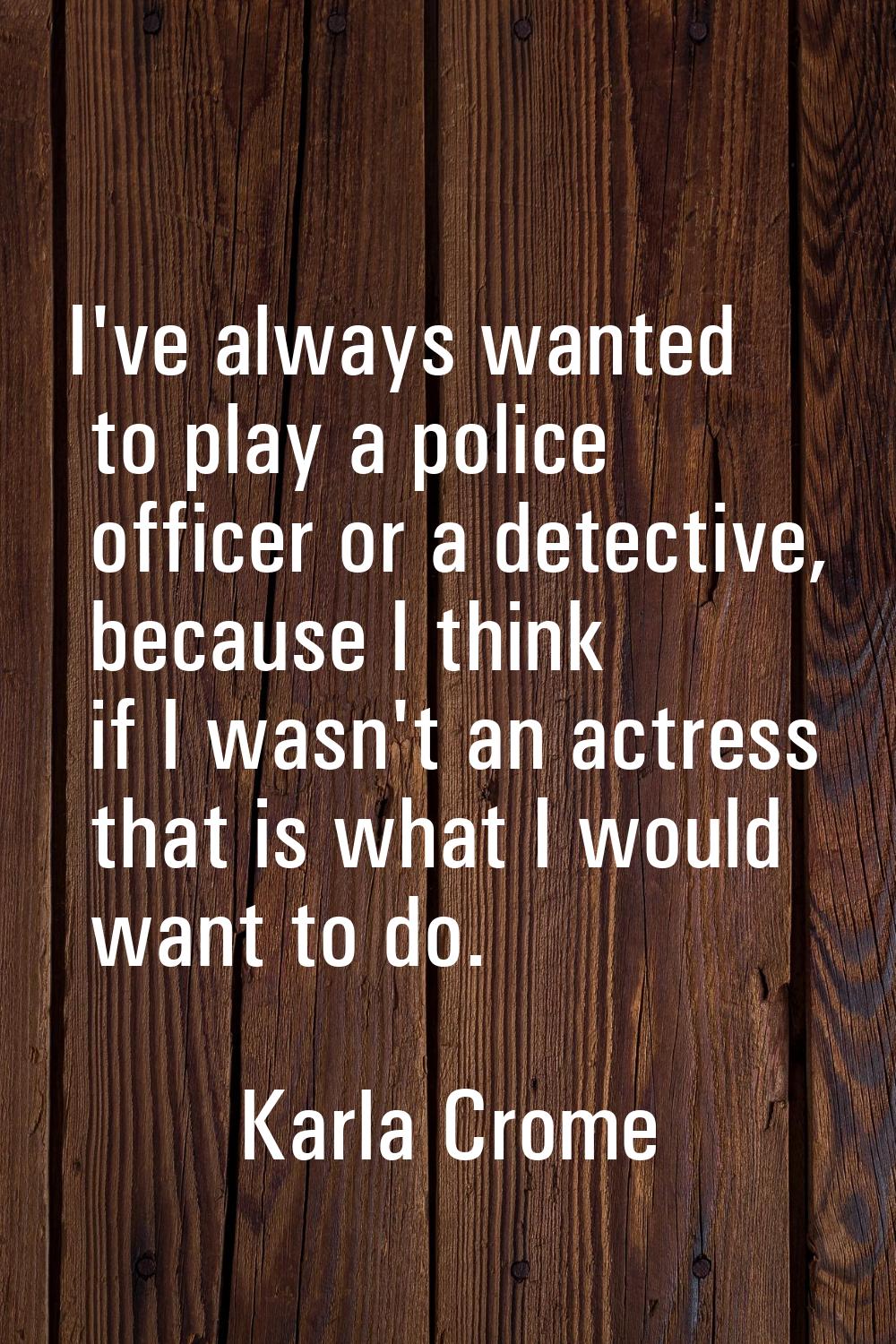 I've always wanted to play a police officer or a detective, because I think if I wasn't an actress 