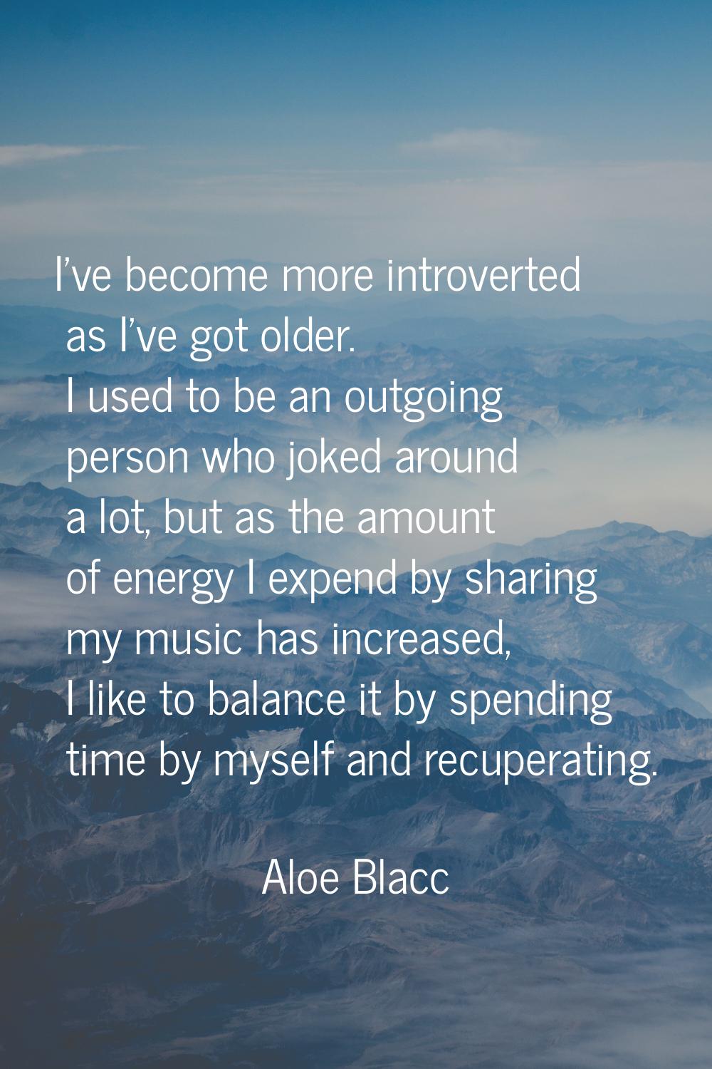 I've become more introverted as I've got older. I used to be an outgoing person who joked around a 