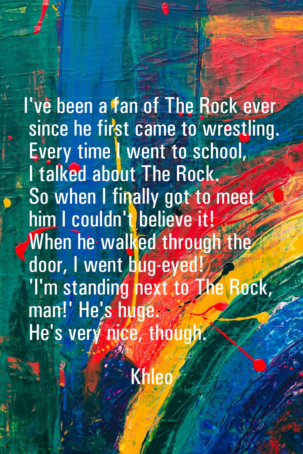 I've been a fan of The Rock ever since he first came to wrestling. Every time I went to school, I t