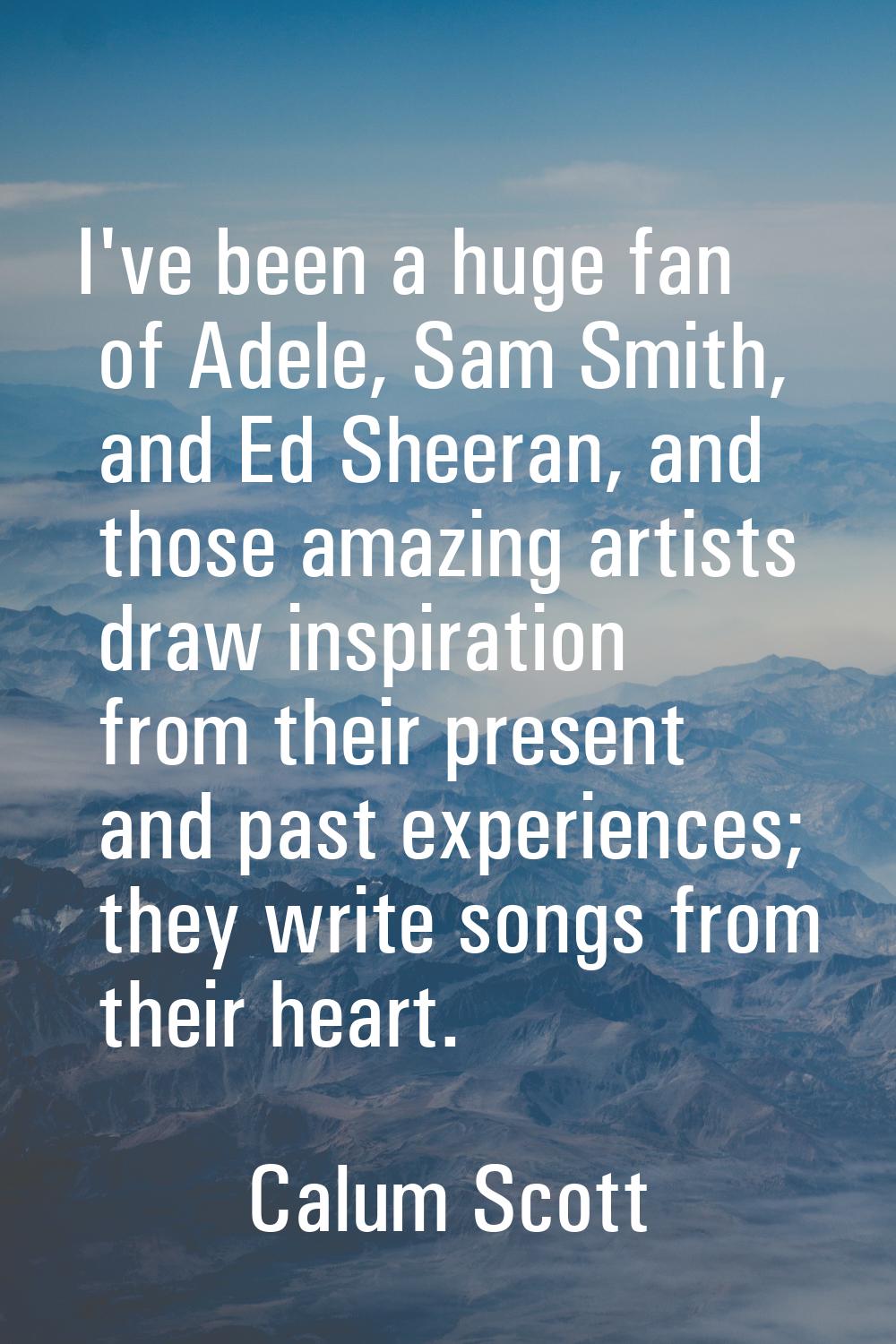 I've been a huge fan of Adele, Sam Smith, and Ed Sheeran, and those amazing artists draw inspiratio