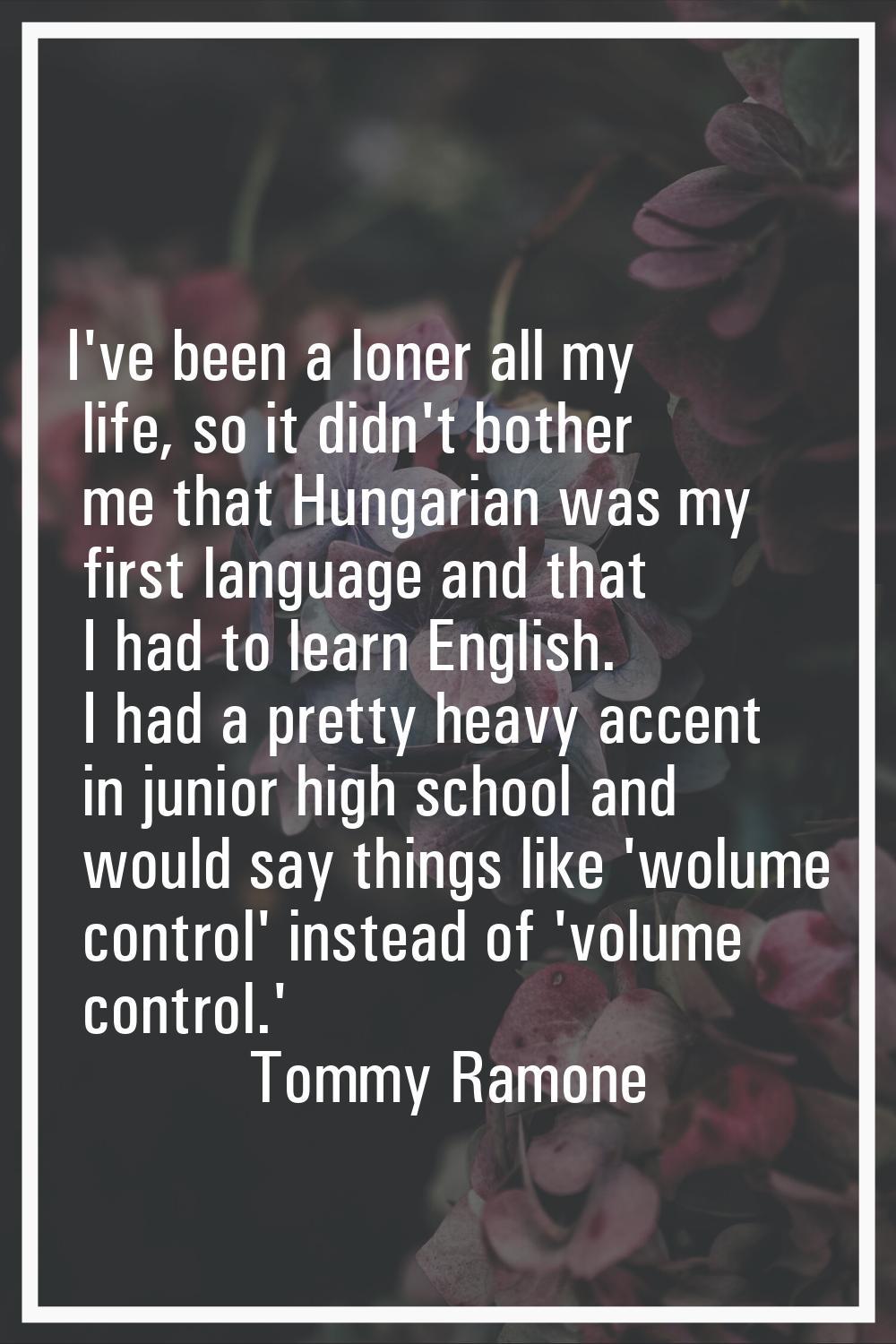 I've been a loner all my life, so it didn't bother me that Hungarian was my first language and that