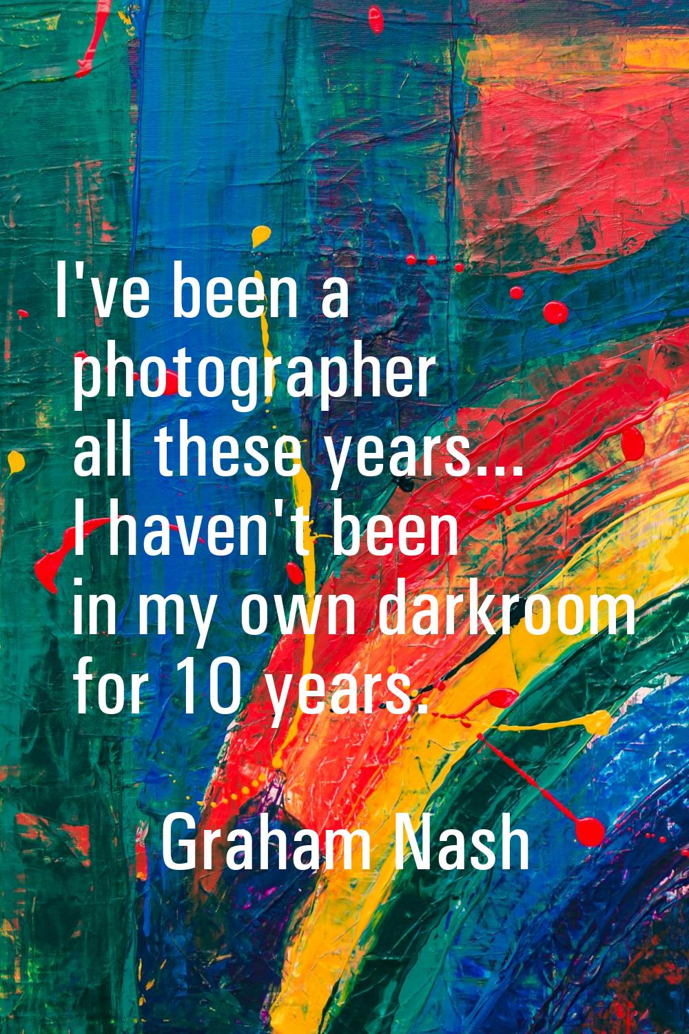 I've been a photographer all these years... I haven't been in my own darkroom for 10 years.