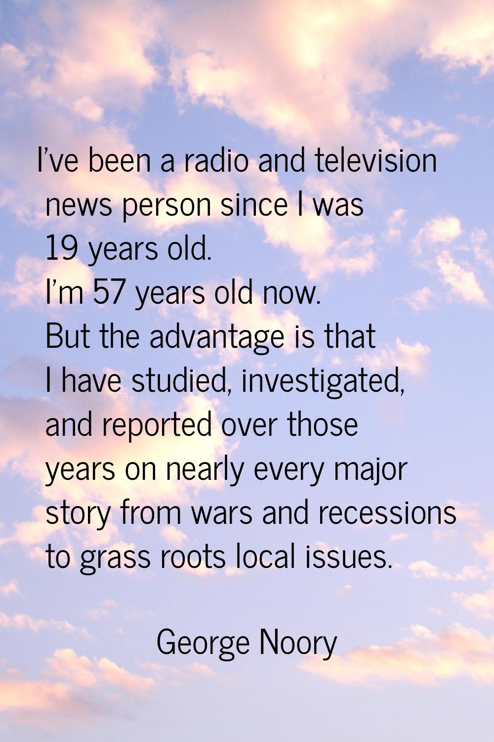 I've been a radio and television news person since I was 19 years old. I'm 57 years old now. But th