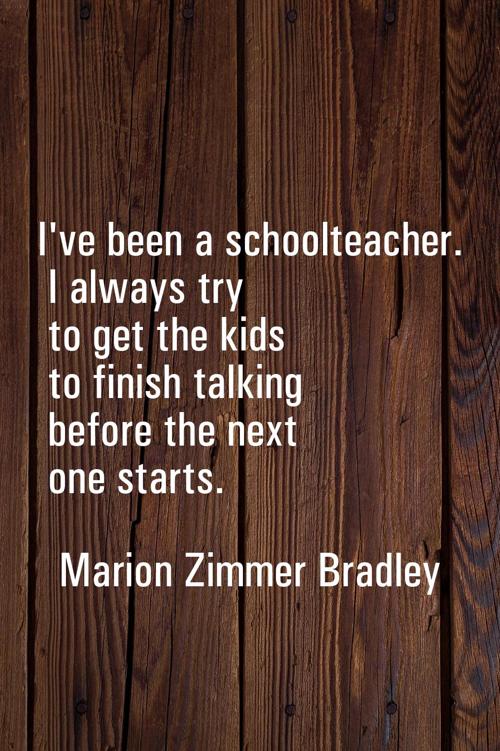 I've been a schoolteacher. I always try to get the kids to finish talking before the next one start