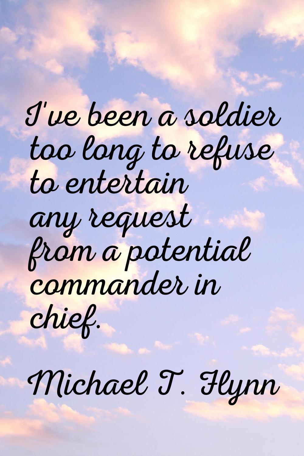 I've been a soldier too long to refuse to entertain any request from a potential commander in chief