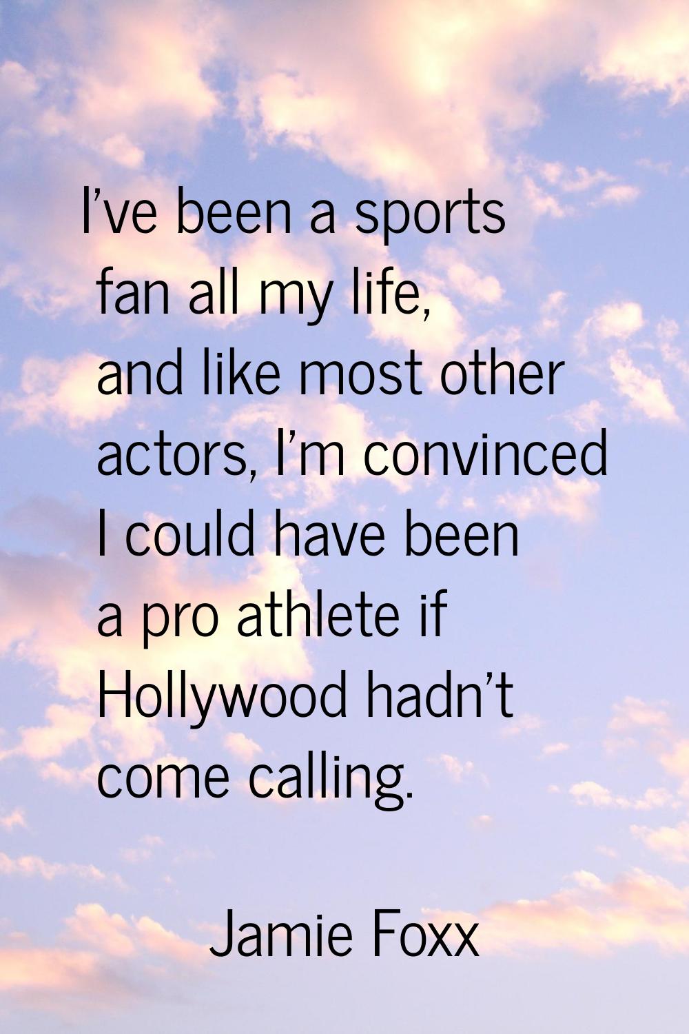 I've been a sports fan all my life, and like most other actors, I'm convinced I could have been a p