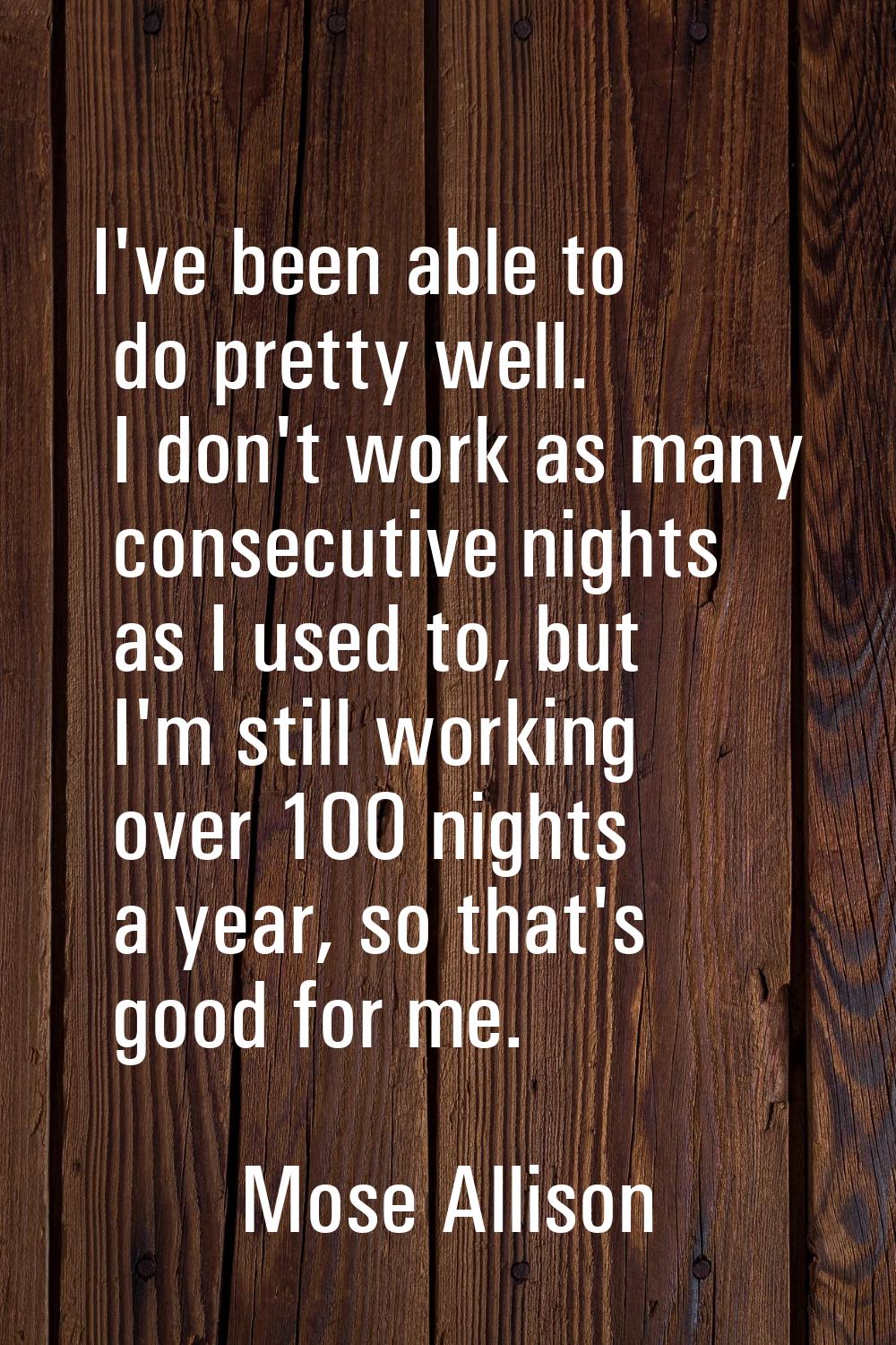I've been able to do pretty well. I don't work as many consecutive nights as I used to, but I'm sti