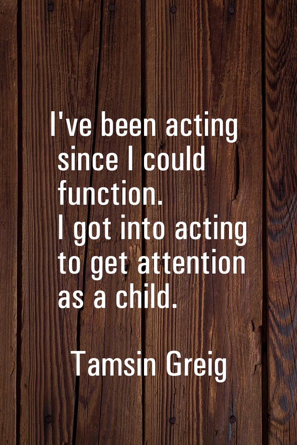 I've been acting since I could function. I got into acting to get attention as a child.