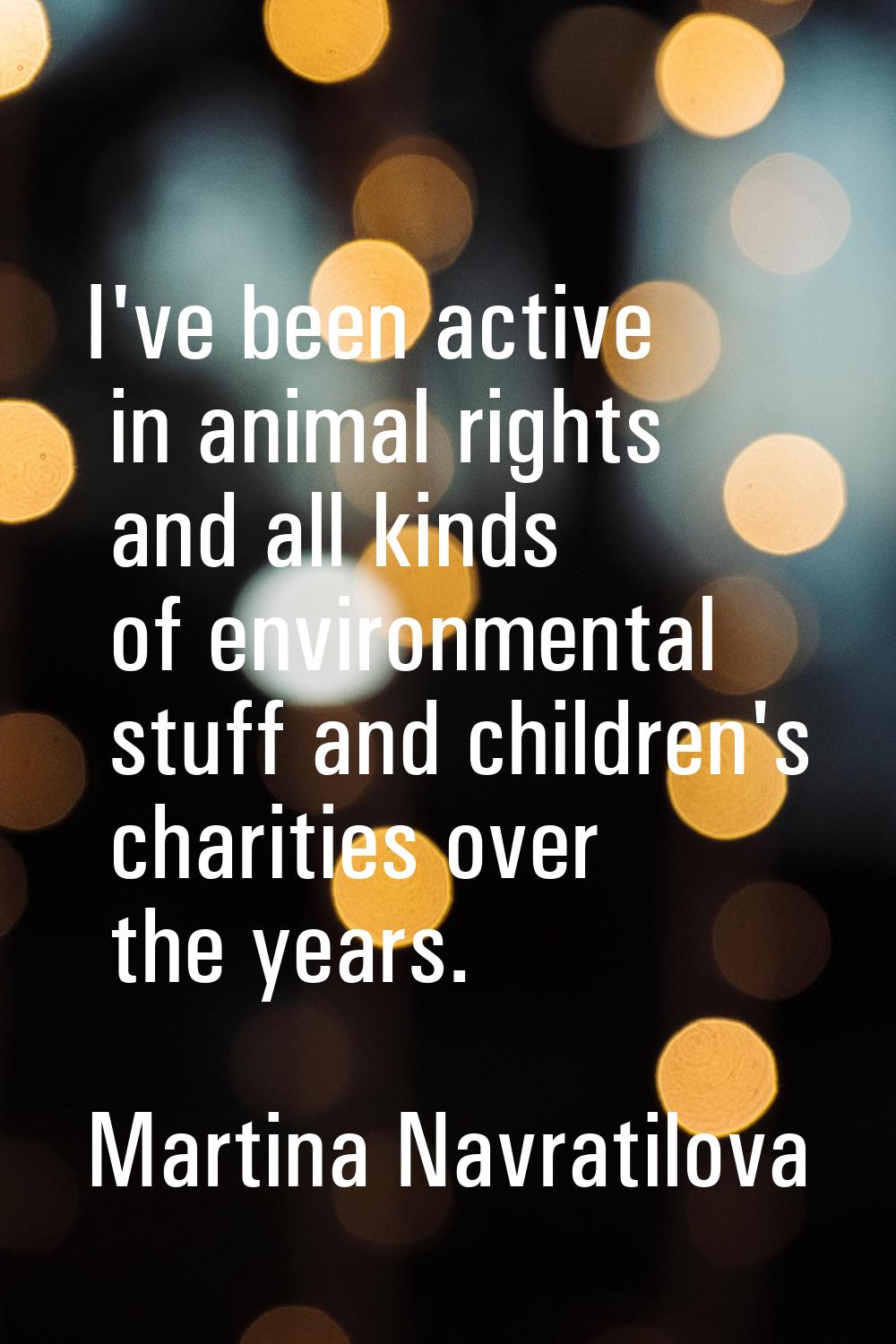 I've been active in animal rights and all kinds of environmental stuff and children's charities ove