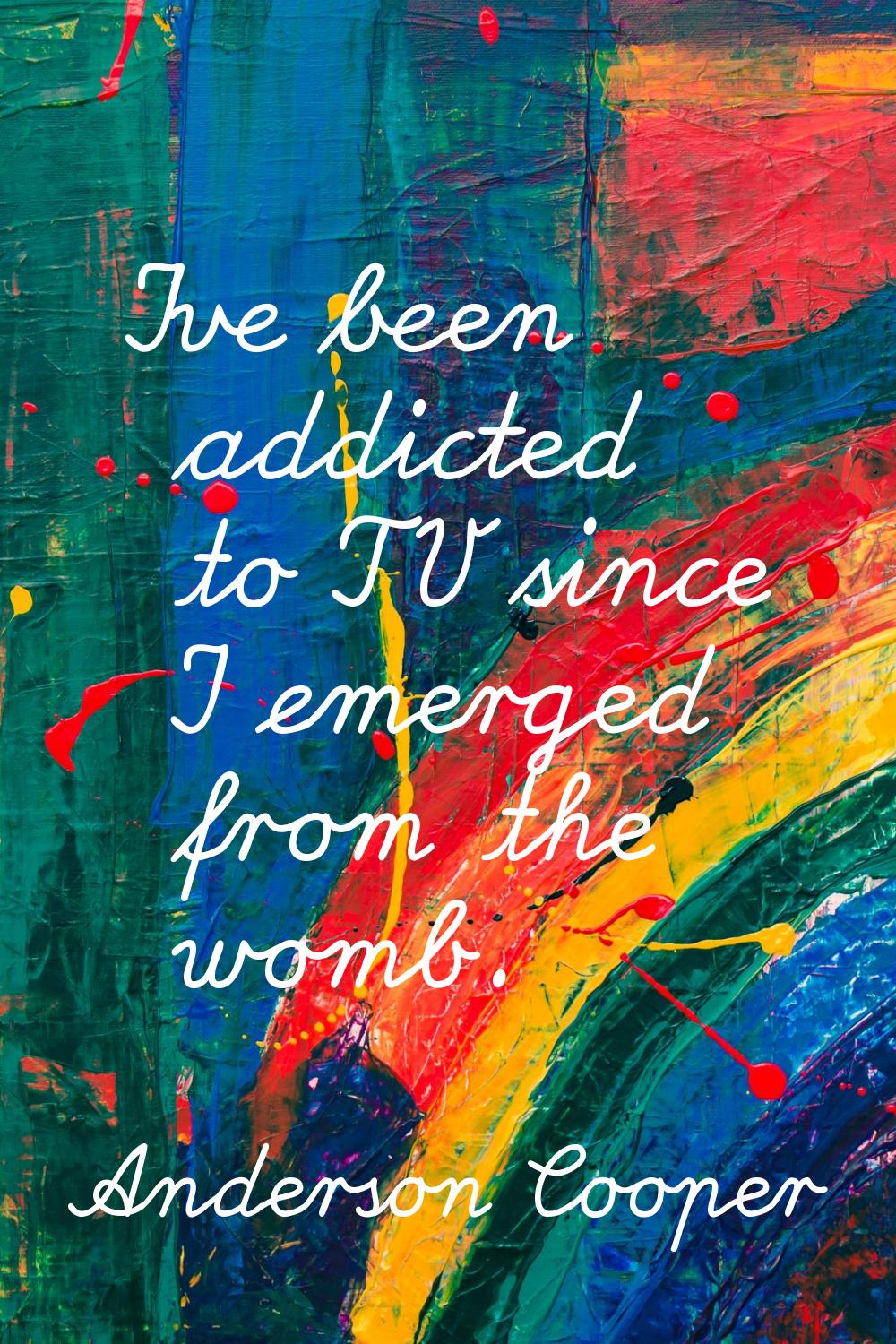 I've been addicted to TV since I emerged from the womb.