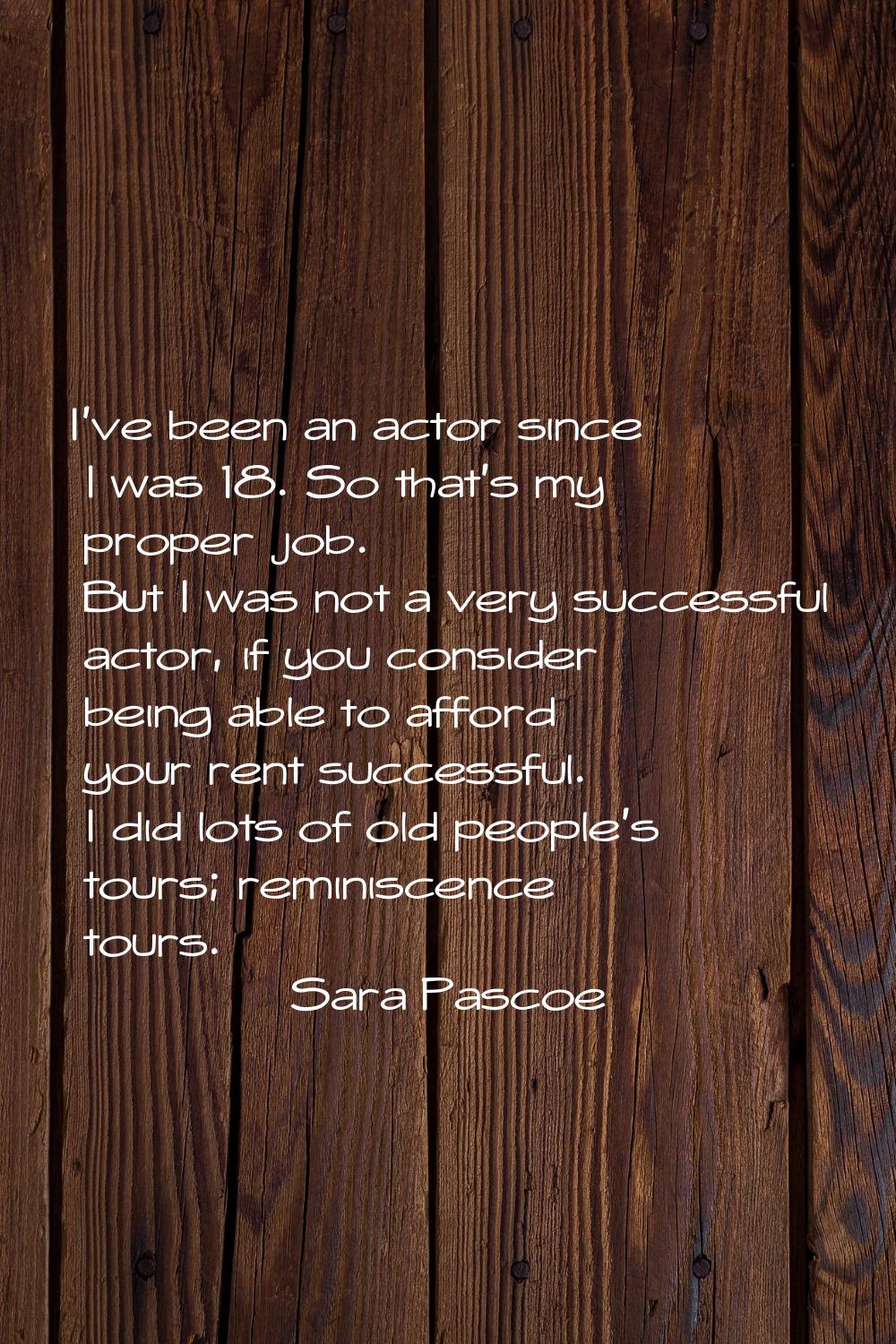 I've been an actor since I was 18. So that's my proper job. But I was not a very successful actor, 