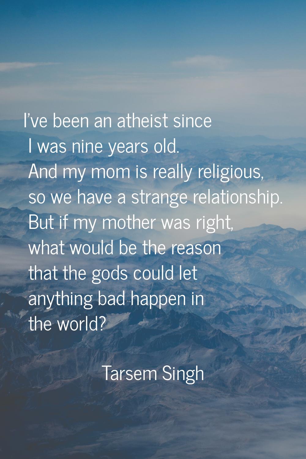 I've been an atheist since I was nine years old. And my mom is really religious, so we have a stran