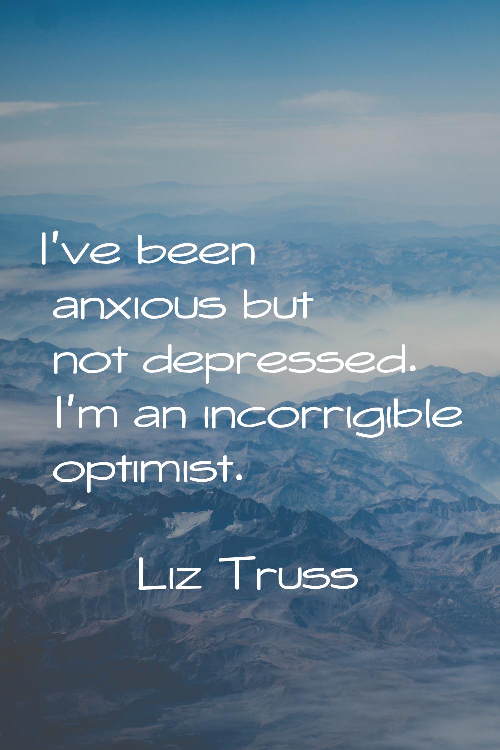 I've been anxious but not depressed. I'm an incorrigible optimist.