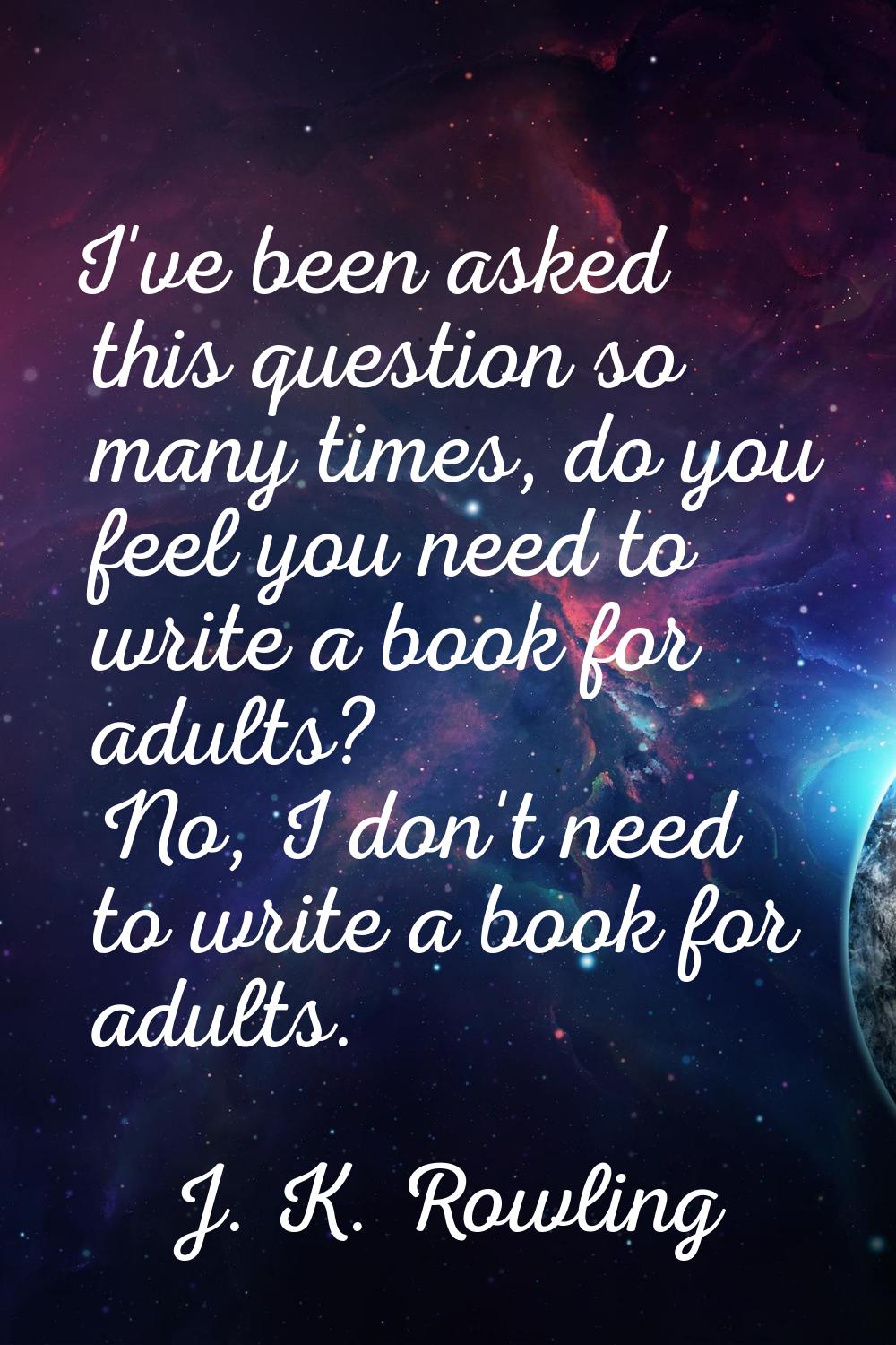 I've been asked this question so many times, do you feel you need to write a book for adults? No, I