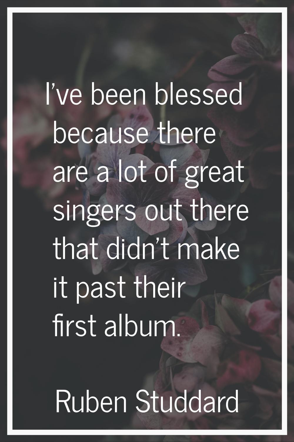 I've been blessed because there are a lot of great singers out there that didn't make it past their