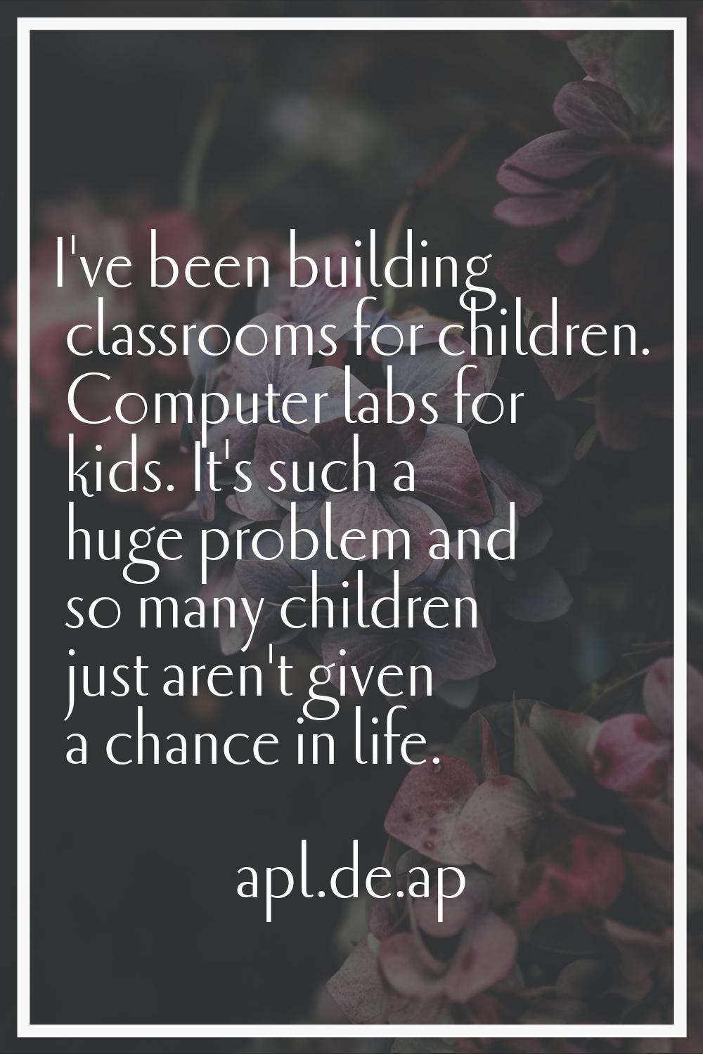 I've been building classrooms for children. Computer labs for kids. It's such a huge problem and so