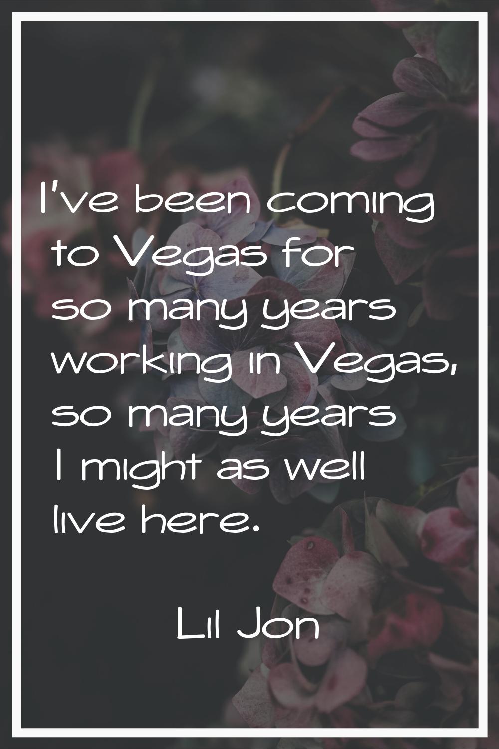 I've been coming to Vegas for so many years working in Vegas, so many years I might as well live he