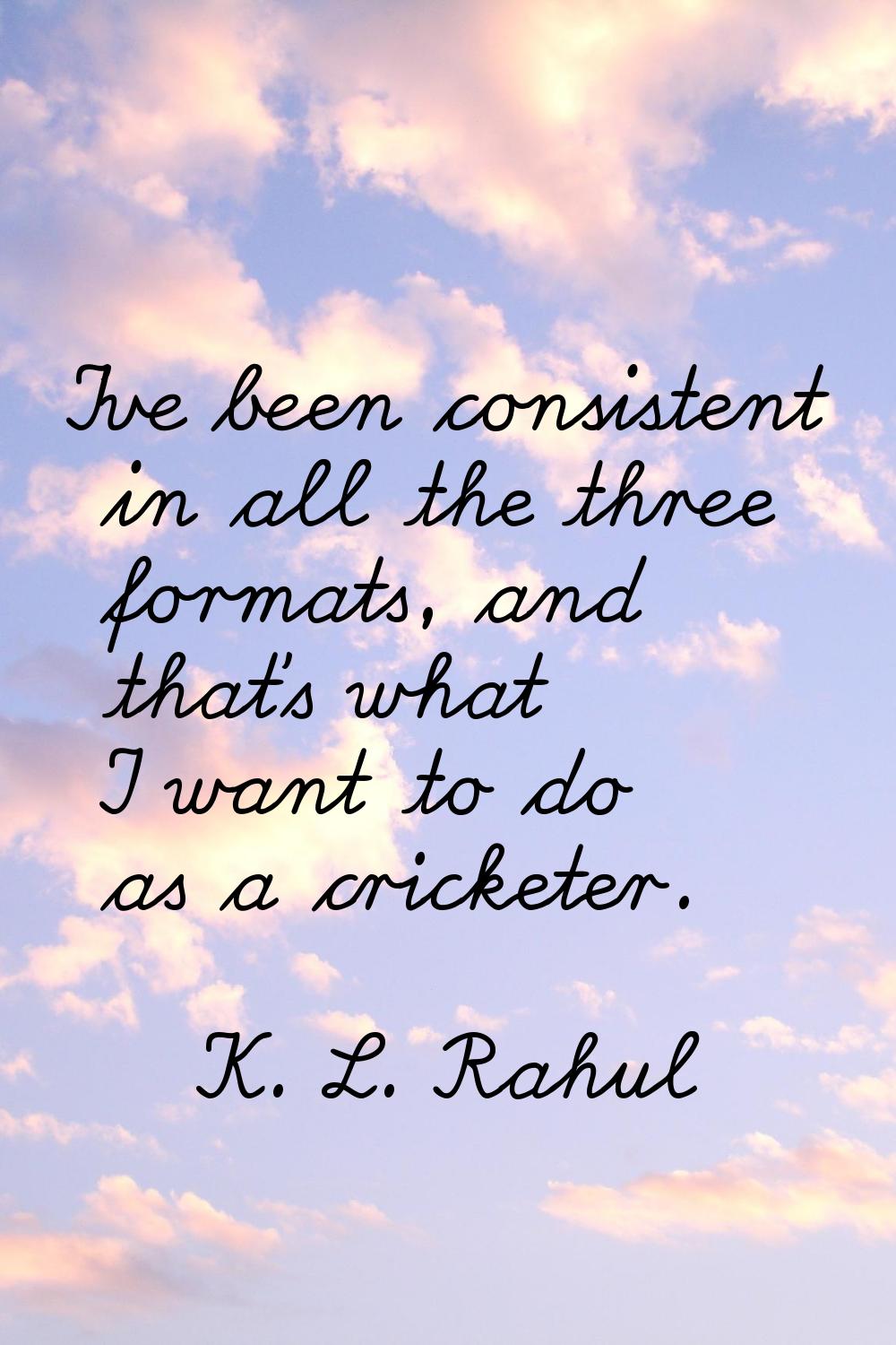 I've been consistent in all the three formats, and that's what I want to do as a cricketer.