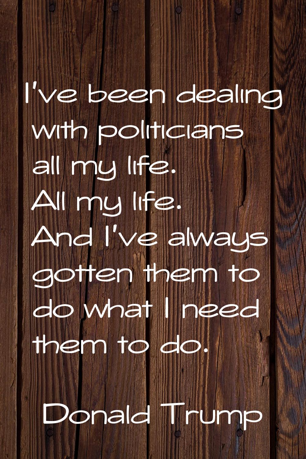 I've been dealing with politicians all my life. All my life. And I've always gotten them to do what