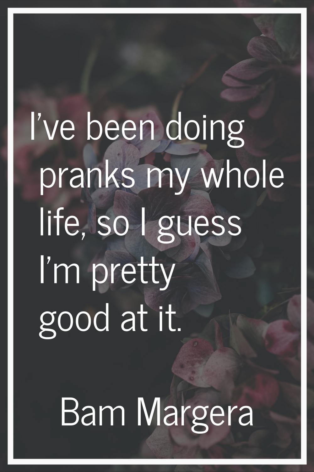 I've been doing pranks my whole life, so I guess I'm pretty good at it.
