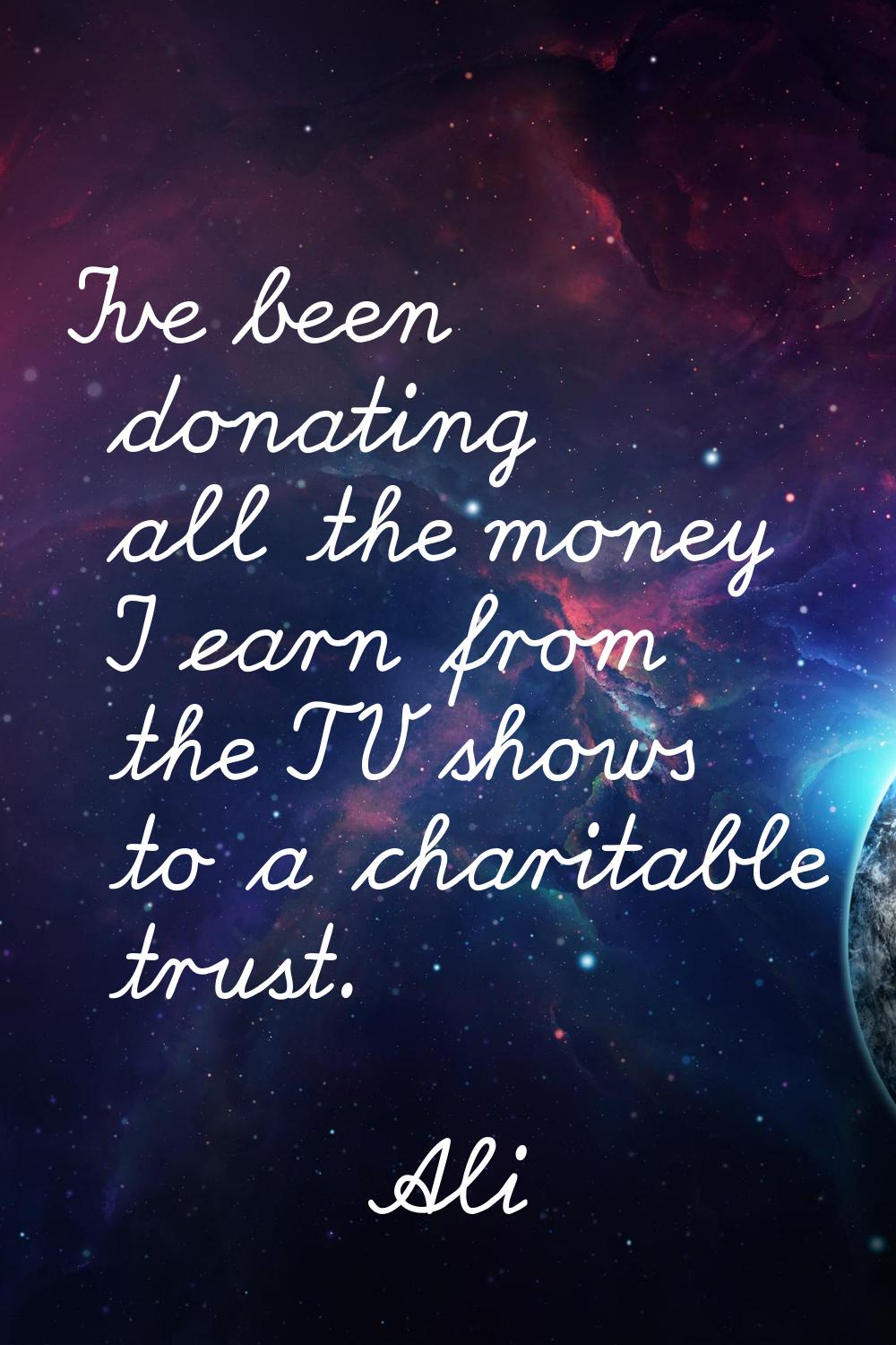 I've been donating all the money I earn from the TV shows to a charitable trust.
