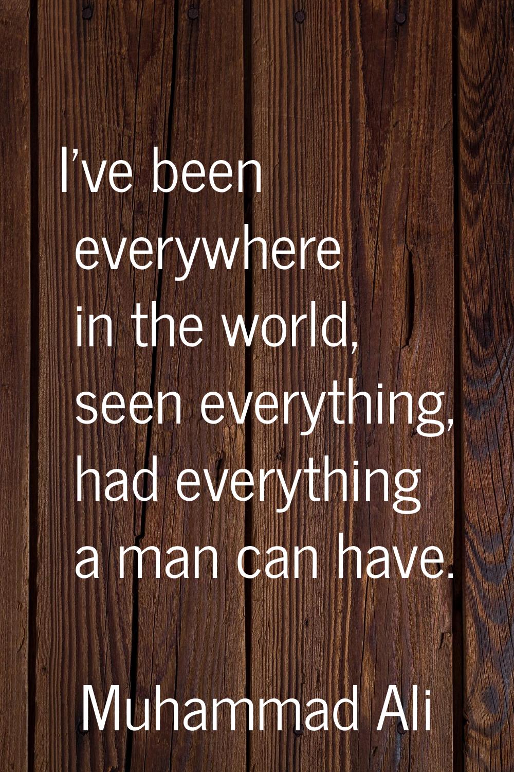 I've been everywhere in the world, seen everything, had everything a man can have.