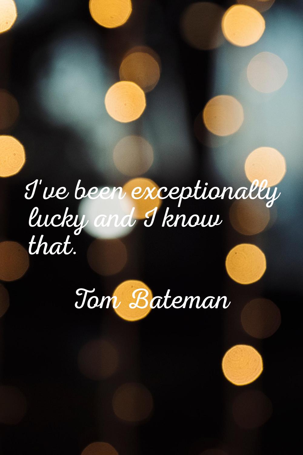 I've been exceptionally lucky and I know that.