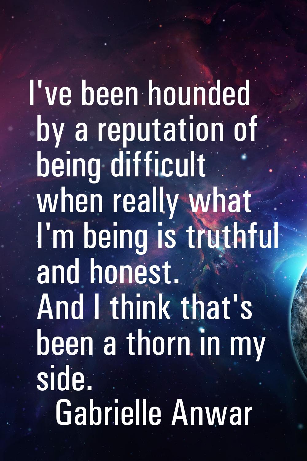 I've been hounded by a reputation of being difficult when really what I'm being is truthful and hon