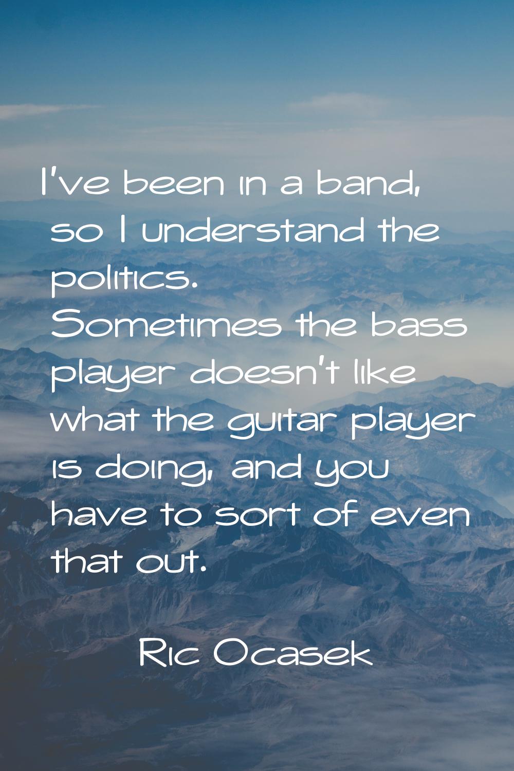 I've been in a band, so I understand the politics. Sometimes the bass player doesn't like what the 